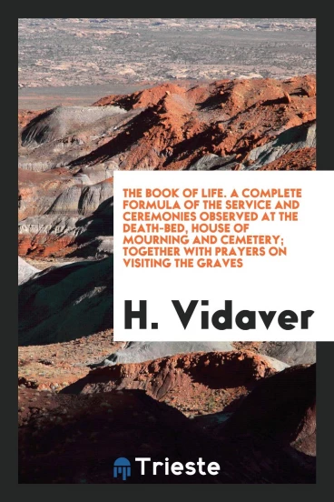 The book of life. A complete formula of the service and ceremonies observed at the death-bed, house of mourning and cemetery; together with prayers on visiting the graves