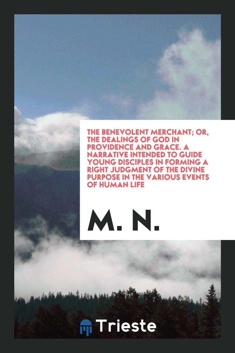 M. N. - The Benevolent Merchant; Or, the Dealings of God in Providence and Grace. A Narrative Intended to Guide Young Disciples in Forming a Right Judgment of the Divine Purpose in the Various Events of Human Life