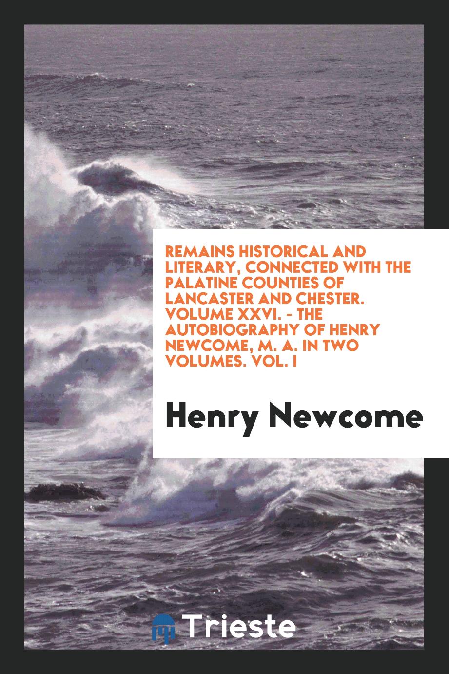 Remains Historical and Literary, Connected with the Palatine Counties of Lancaster and Chester. Volume XXVI. - The Autobiography of Henry Newcome, M. A. In two Volumes. Vol. I