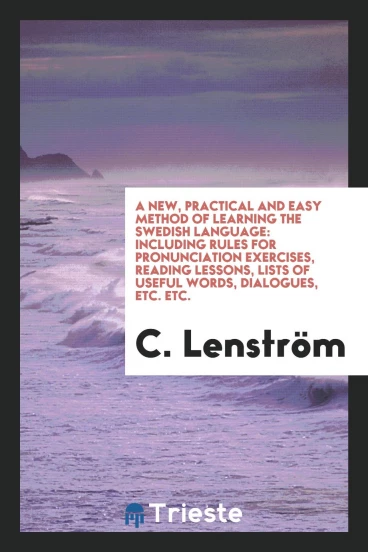 A New, Practical and Easy Method of Learning the Swedish Language: Including Rules for Pronunciation Exercises, Reading Lessons, Lists of Useful Words, Dialogues, Etc. Etc.