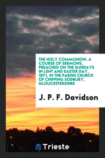 The Holy Communion, a Course of Sermons, Preached on the Sundays in Lent and Easter Day, 1871, in the Parish Church of Chipping Sodbury, Gloucestershire