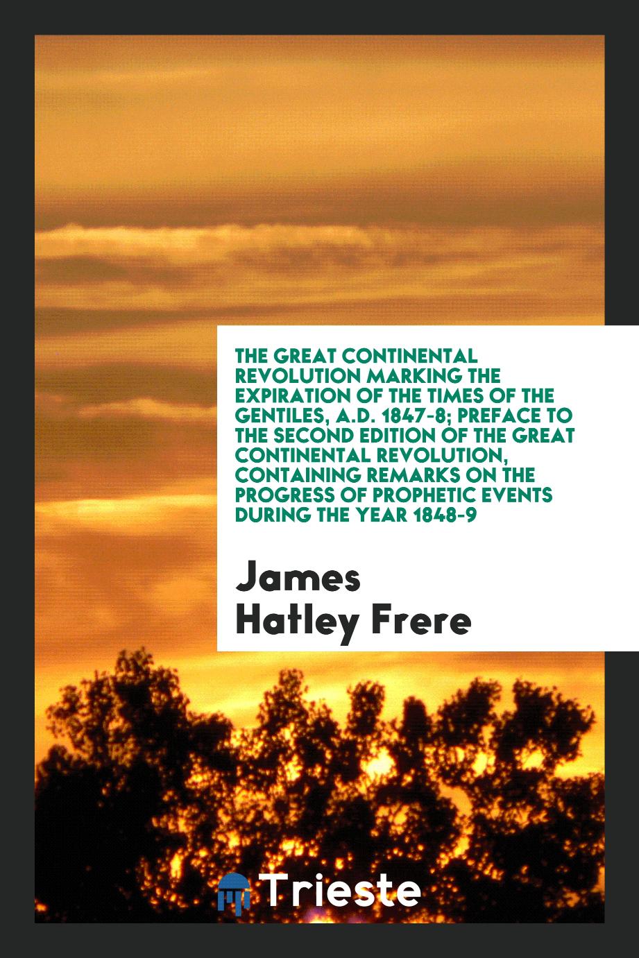 James Hatley Frere - The Great Continental Revolution Marking the Expiration of the Times of the Gentiles, A.D. 1847-8; Preface to the Second Edition of the Great Continental Revolution, Containing Remarks on the Progress of Prophetic Events During the Year 1848-9