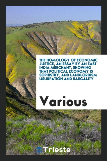 The homology of economic justice, an essay by an East India merchant, showing that political economy is sophistry, and landlordism usurpation and illegality