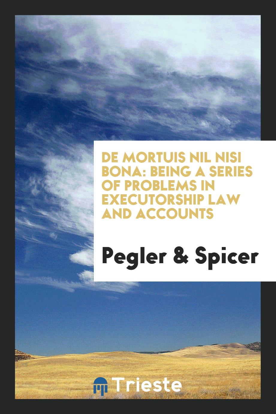 Pegler, Spicer - De Mortuis Nil Nisi Bona: Being a Series of Problems in Executorship Law and Accounts