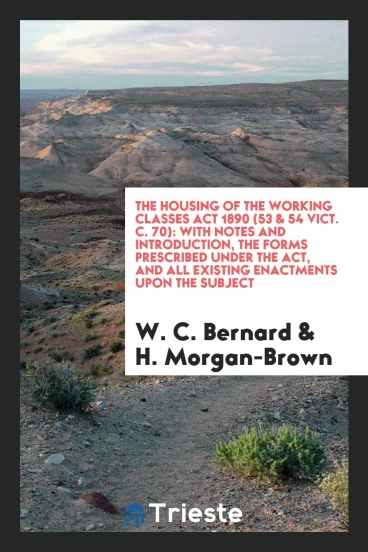 The Housing of the Working Classes Act 1890 (53 & 54 Vict. C. 70): With Notes and Introduction, the Forms Prescribed Under the Act, and All Existing Enactments upon the Subject