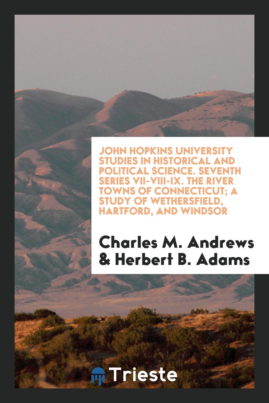 John Hopkins University Studies in Historical and Political Science. Seventh Series VII-VIII-IX. The River Towns of Connecticut; A Study of Wethersfield, Hartford, and Windsor