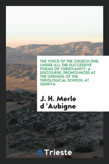 The Voice of the Church One, Under All the Successive Forms of Christianity: A Discourse, Pronounced at the Opening of the Theological School at Geneva