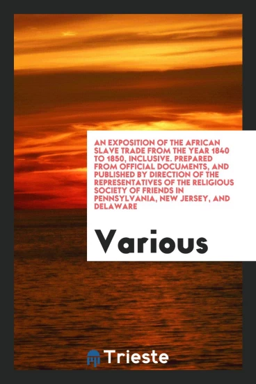 An Exposition of the African Slave Trade from the Year 1840 to 1850, Inclusive. Prepared from Official Documents, and Published by Direction of the Representatives of the Religious Society of Friends in Pennsylvania, New Jersey, and Delaware
