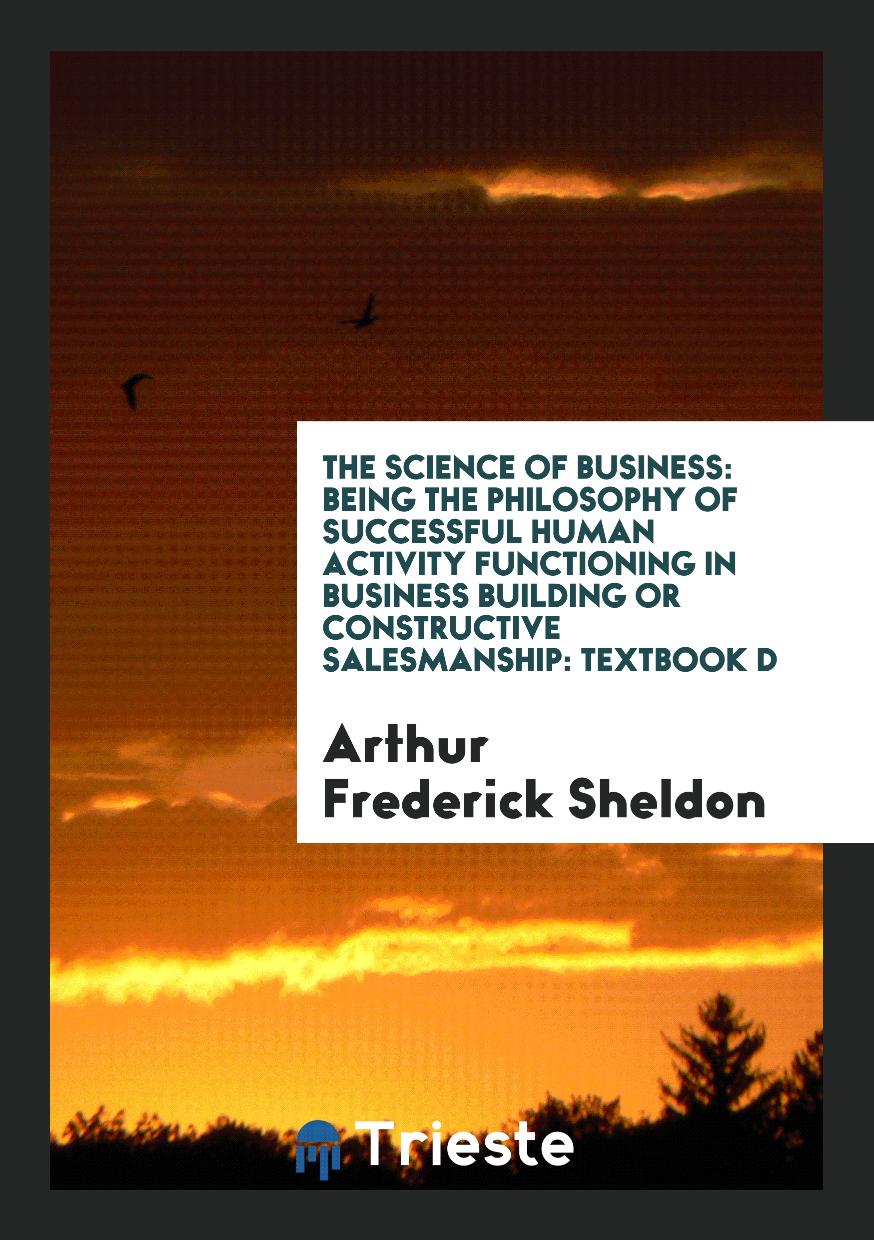 The Science of Business: Being the Philosophy of Successful Human Activity Functioning in Business Building or Constructive Salesmanship: Textbook D