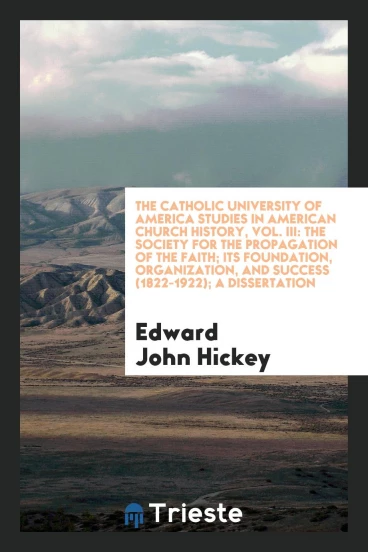 The Catholic University of America Studies in American Church History, Vol. III: The Society for the propagation of the faith; its foundation, organization, and success (1822-1922); A dissertation