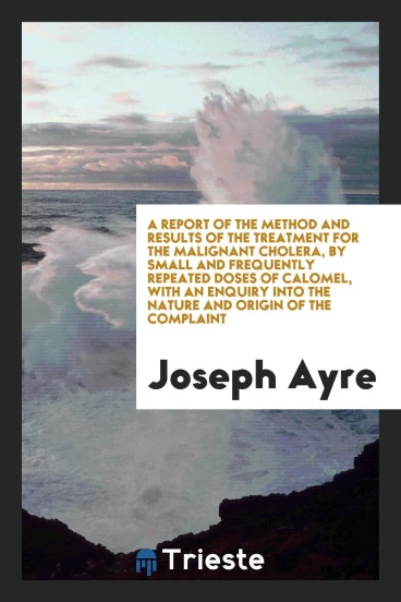 A Report of the Method and Results of the Treatment for the Malignant Cholera, by Small and Frequently Repeated Doses of Calomel, with an Enquiry Into the Nature and Origin of the Complaint