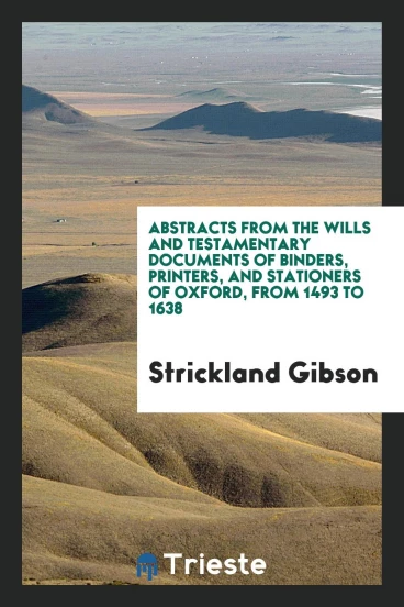 Abstracts from the Wills and Testamentary Documents of Binders, Printers, and Stationers of Oxford, from 1493 to 1638