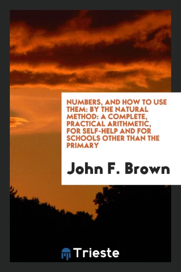 Numbers, and How to Use Them: By the Natural Method: A Complete, Practical Arithmetic, for Self-Help and for Schools Other than the Primary