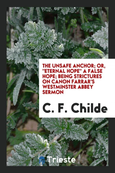 The Unsafe Anchor; Or, "Eternal Hope" a False Hope; Being Strictures on Canon Farrar's Westminster Abbey Sermon