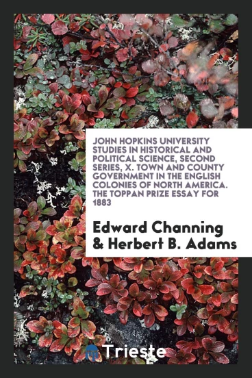 John Hopkins University Studies in Historical and Political Science, Second Series, X. Town and County Government in the English Colonies of North America. The Toppan Prize Essay for 1883