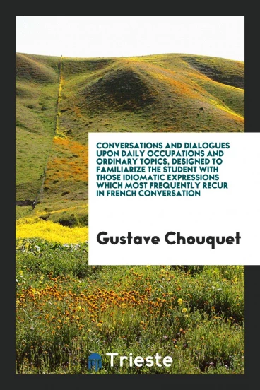 Conversations and Dialogues upon Daily Occupations and Ordinary Topics, Designed to Familiarize the Student with Those Idiomatic Expressions Which Most Frequently Recur in French Conversation