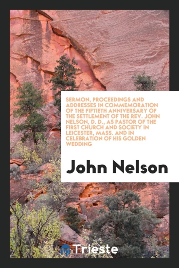 Sermon, Proceedings and Addresses in Commemoration of the Fiftieth Anniversary of the Settlement of the Rev. John Nelson, D. D., as Pastor of the First Church and Society in Leicester, Mass. And in Celebration of His Golden Wedding