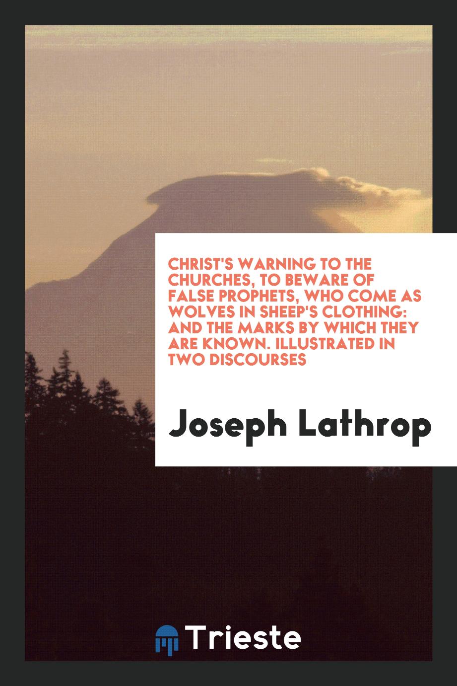 Christ's Warning to the Churches, to Beware of False Prophets, Who Come as Wolves in Sheep's Clothing: And the Marks by Which They Are Known. Illustrated in Two Discourses