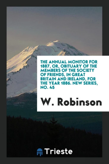 The Annual Monitor for 1887, or, Obituary of the Members of the Society of Friends, in Great Britain and Ireland, for the Year 1886. New Series, No. 45