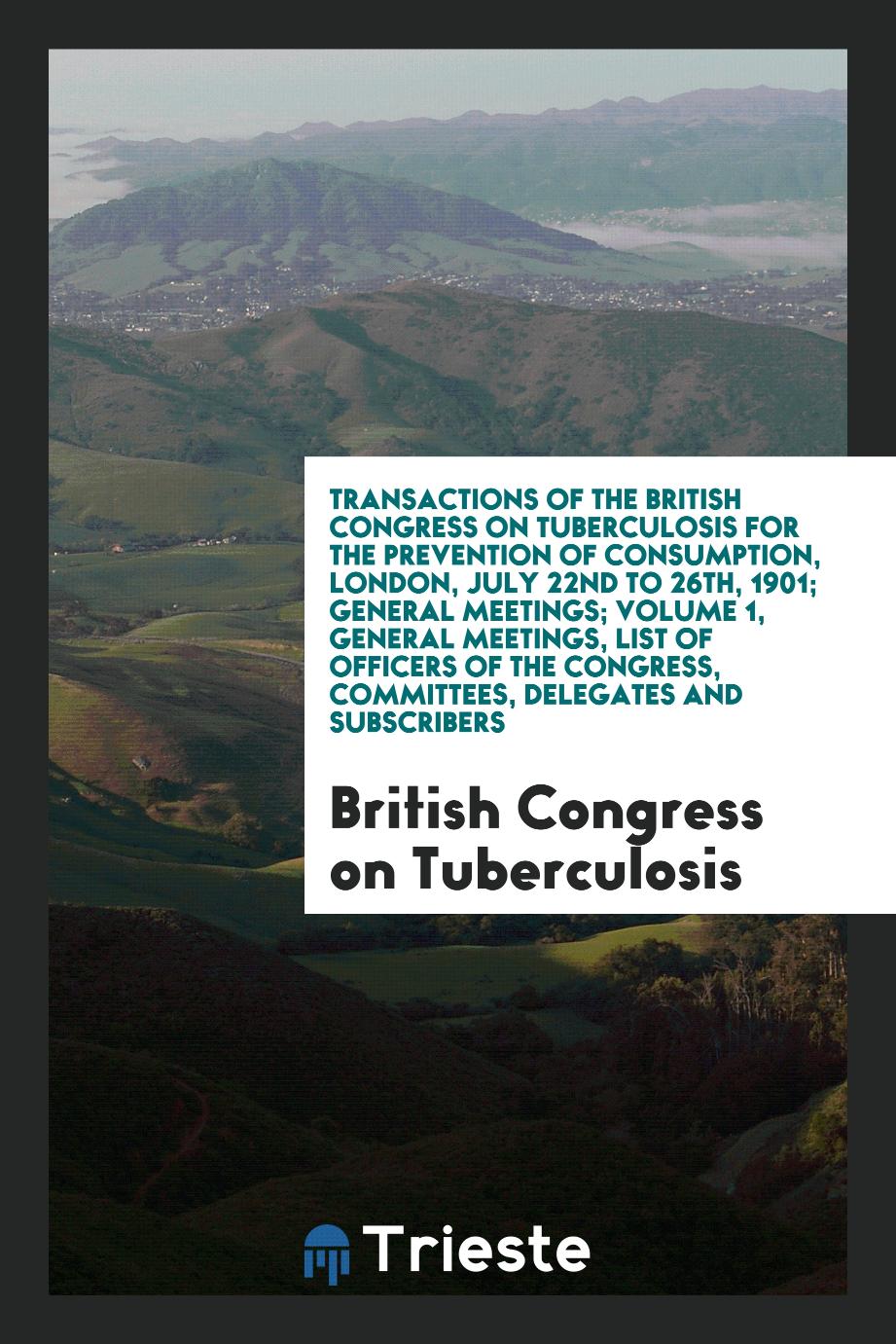 Transactions of the British Congress on Tuberculosis for the Prevention of Consumption, London, July 22nd to 26th, 1901; General Meetings; Volume 1, General Meetings, List of Officers of the Congress, Committees, Delegates and Subscribers