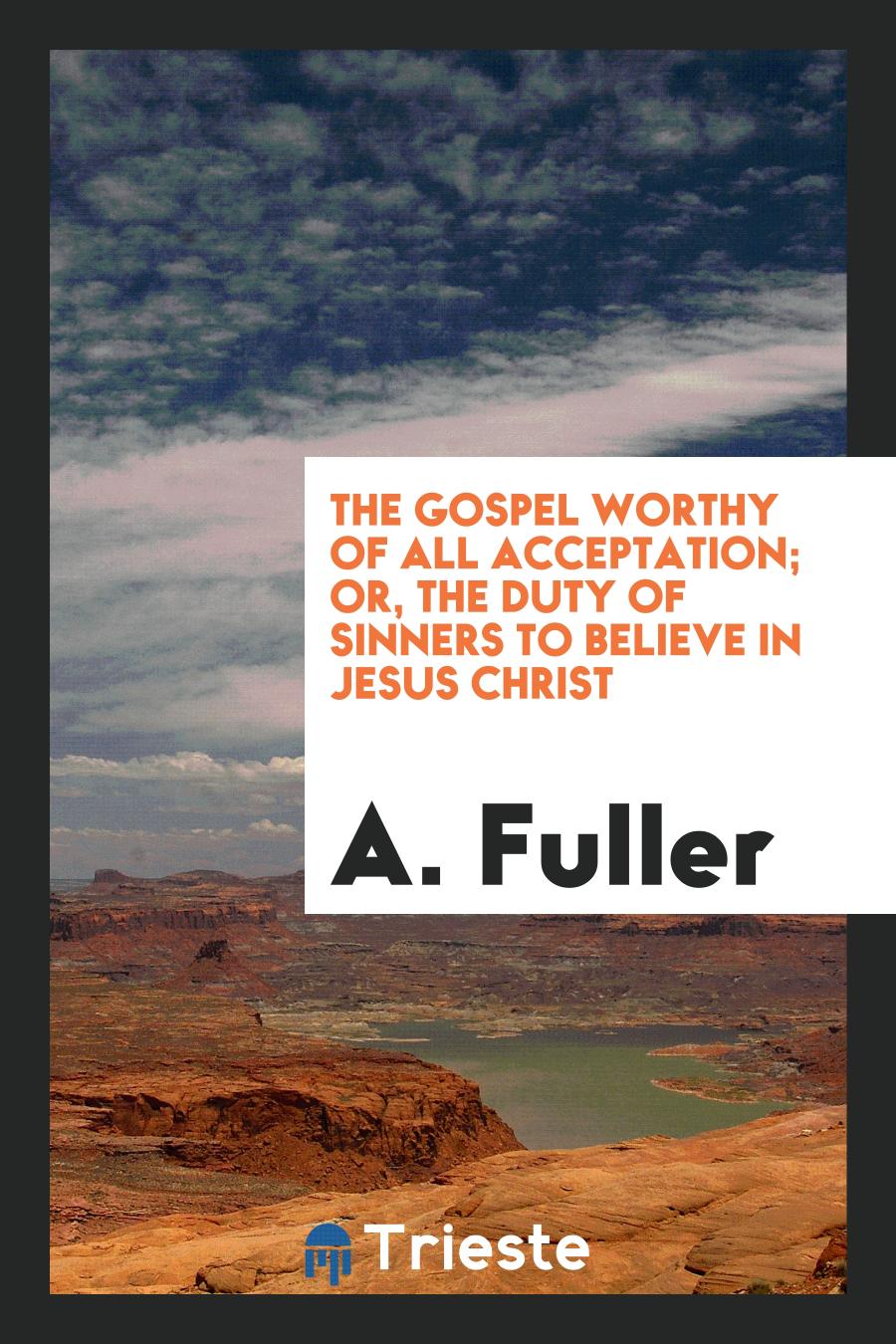 The Gospel Worthy of All Acceptation; Or, the Duty of Sinners to Believe in Jesus Christ
