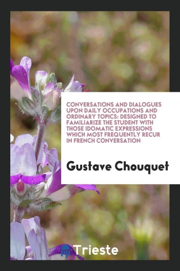 Conversations and Dialogues upon Daily Occupations and Ordinary Topics: Designed to Familiarize the Student with Those Idomatic Expressions Which Most Frequently Recur in French Conversation