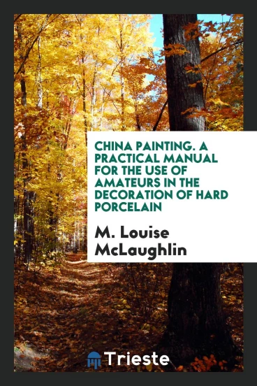 China Painting. A Practical Manual for the Use of Amateurs in the Decoration of Hard Porcelain
