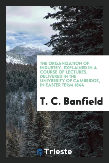 The Organization of Industry, Explained in a Course of Lectures, Delivered in the University of Cambridge, in Easter Term 1844