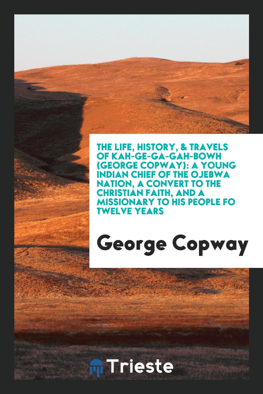 The Life, History, & Travels of Kah-Ge-Ga-Gah-Bowh (George Copway): A Young Indian Chief of the Ojebwa Nation, a Convert to the Christian Faith, and a Missionary to His People Fo Twelve Years