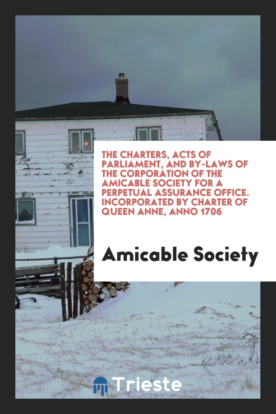 The Charters, Acts of Parliament, and By-Laws of the Corporation of the Amicable Society for a Perpetual Assurance Office. Incorporated by Charter of Queen Anne, Anno 1706