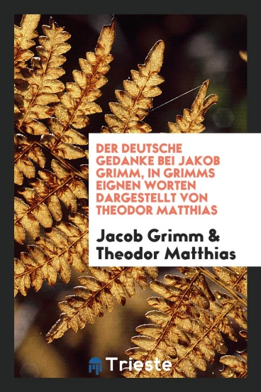 Der deutsche Gedanke bei Jakob Grimm, in Grimms eignen Worten dargestellt von Theodor Matthias