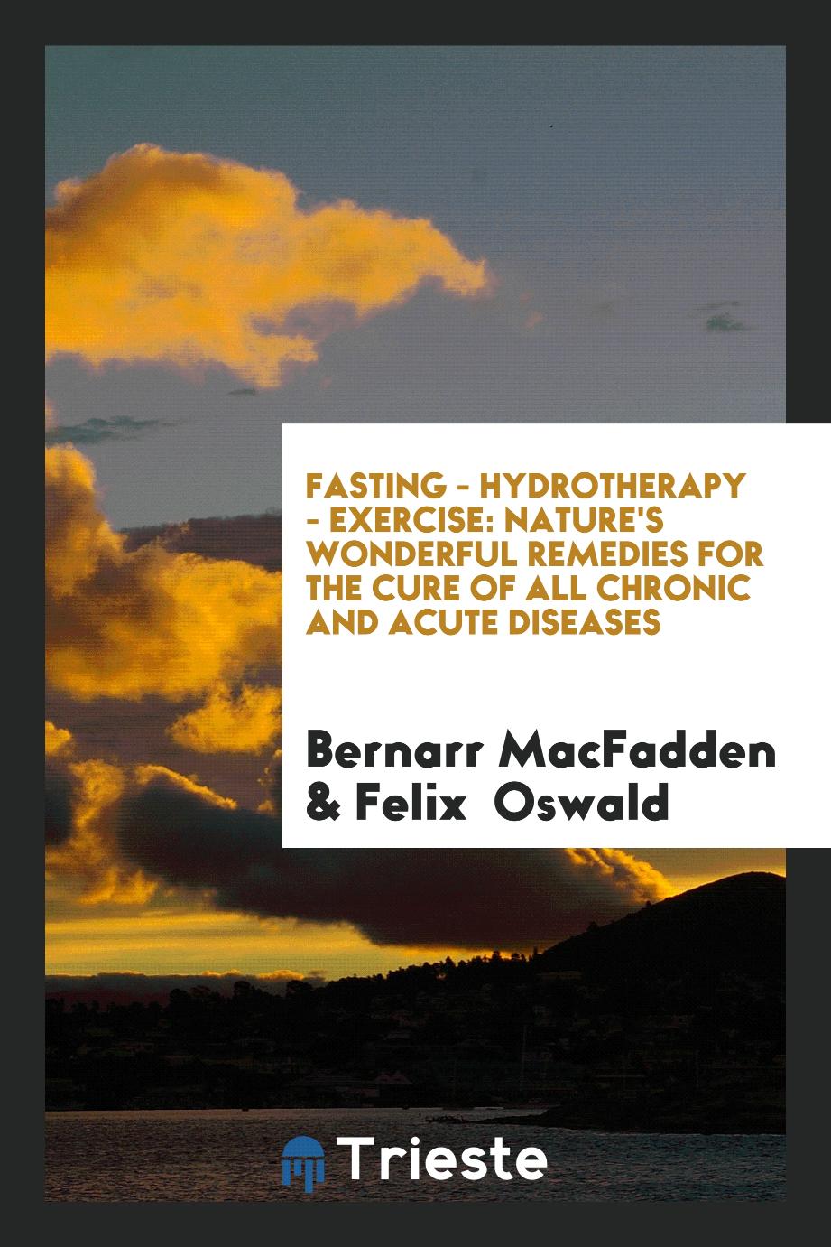 Bernarr MacFadden, Felix  Oswald - Fasting - Hydrotherapy - Exercise: Nature's Wonderful Remedies for the Cure of All Chronic and Acute Diseases