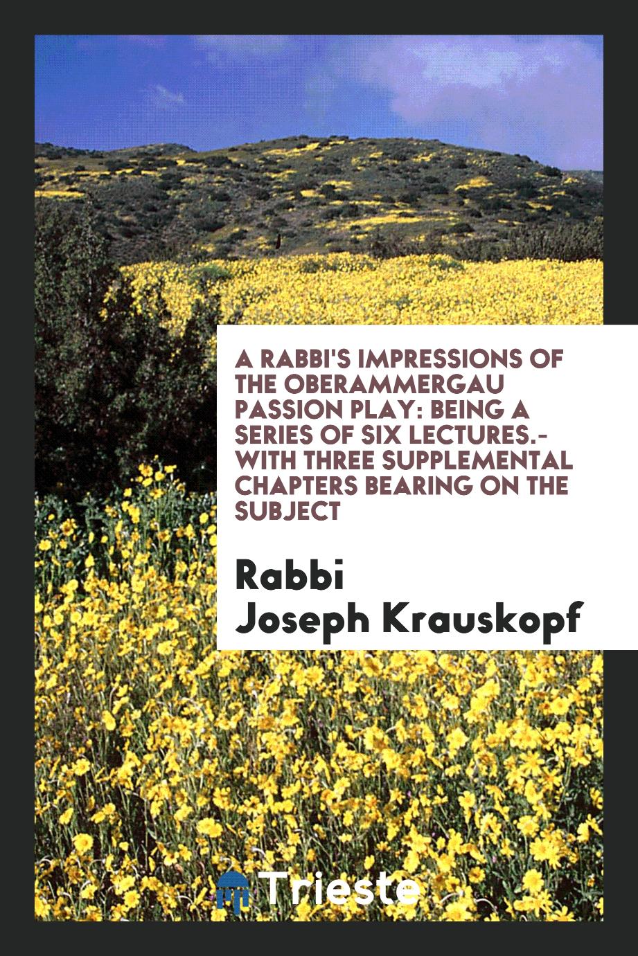 A Rabbi's Impressions of the Oberammergau Passion Play: Being a Series of Six Lectures.-With Three Supplemental Chapters Bearing on the Subject