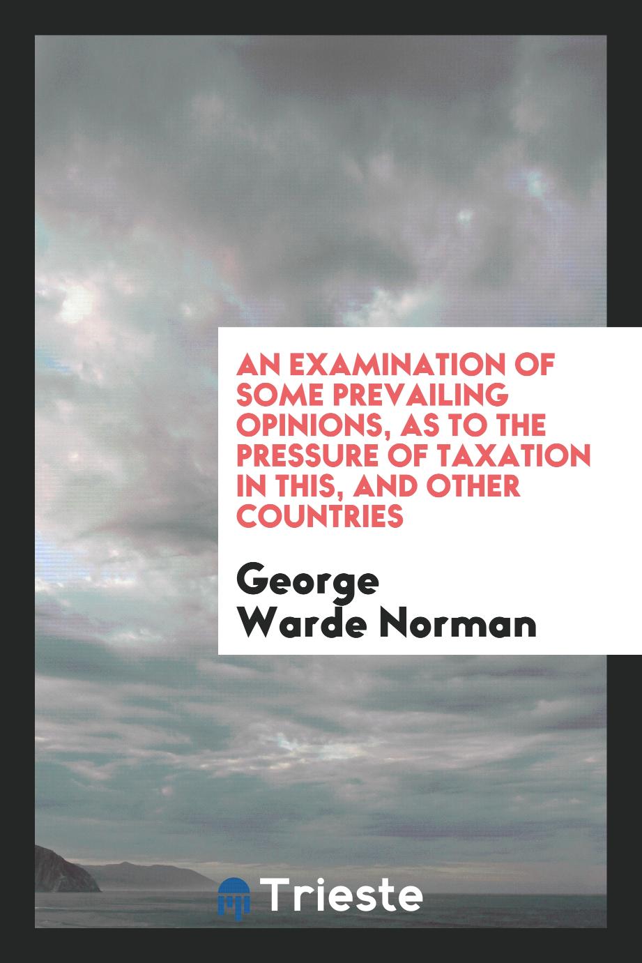An Examination of Some Prevailing Opinions, as to the Pressure of Taxation in This, and Other Countries