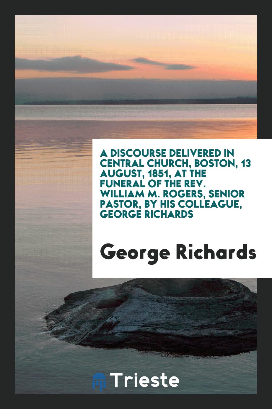 A Discourse Delivered in Central Church, Boston, 13 August, 1851, at the Funeral of the Rev. William M. Rogers, Senior Pastor, by his colleague, George Richards