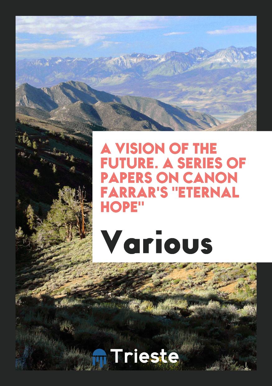 A Vision of the Future. A Series of Papers on Canon Farrar's "Eternal Hope"