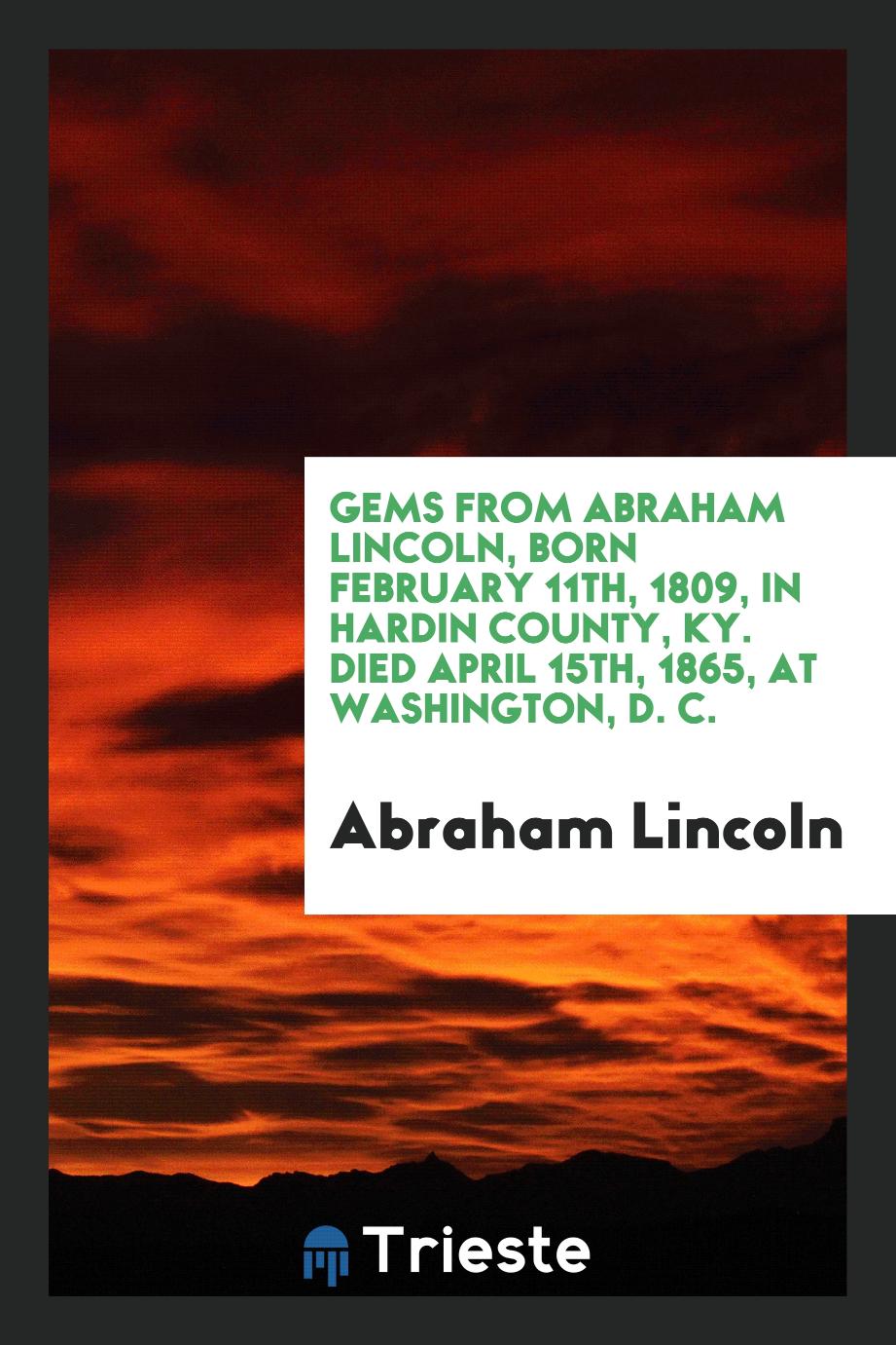 Gems from Abraham Lincoln, born February 11th, 1809, in Hardin county, KY. Died April 15th, 1865, at Washington, D. C.