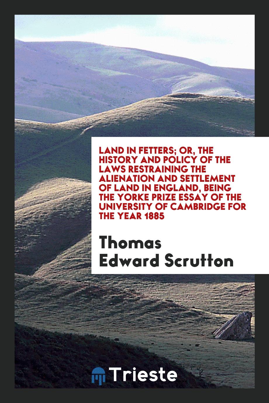 Land in fetters; or, The history and policy of the laws restraining the alienation and settlement of land in England, being the Yorke prize essay of the University of Cambridge for the year 1885