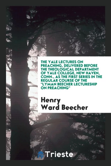 The Yale Lectures on Preaching, Delivered Before the Theological Department of Yale College, New Haven, Conn., as the First Series in the Regular Course of The "Lyman Beecher Lectureship on Preaching"