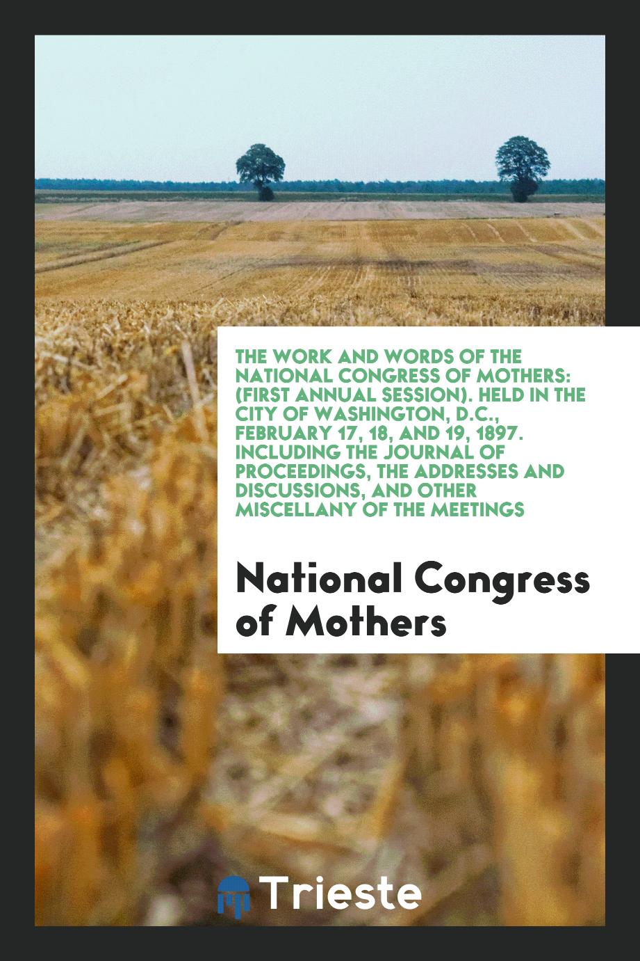The Work and Words of the National Congress of Mothers: (First Annual Session). Held in the City of Washington, D.C., February 17, 18, and 19, 1897. Including the Journal of Proceedings, the Addresses and Discussions, and Other Miscellany of the Meetings