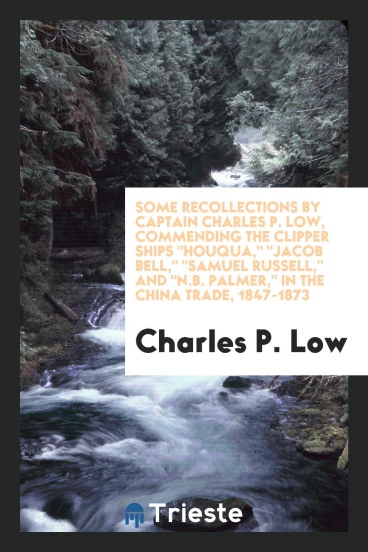 Some Recollections by Captain Charles P. Low, Commending the Clipper Ships "Houqua," "Jacob Bell," "Samuel Russell," And "N.B. Palmer," in the China Trade, 1847-1873