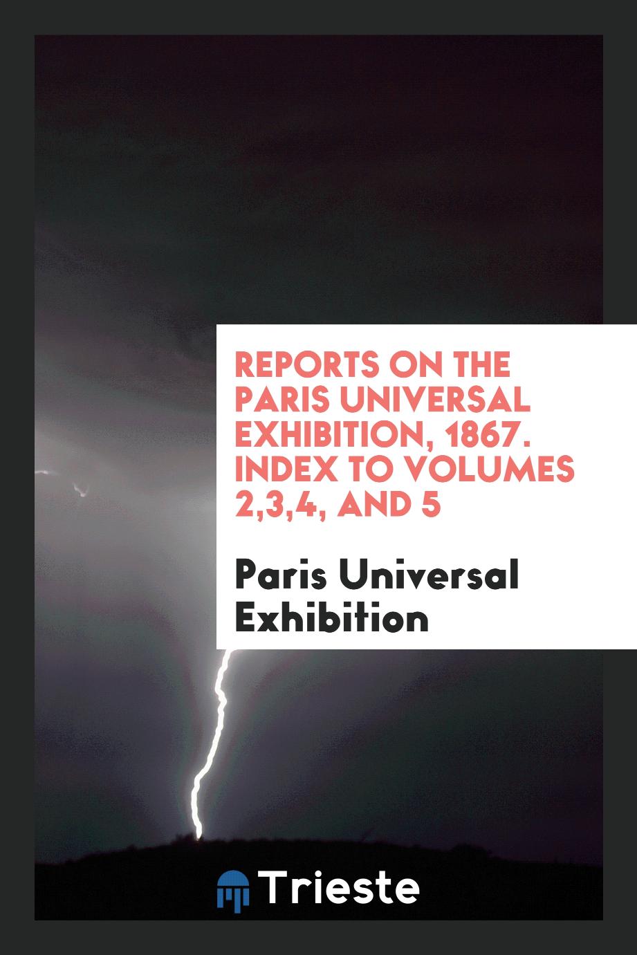 Paris Universal Exhibition - Reports on the Paris Universal Exhibition, 1867. Index to Volumes 2,3,4, and 5