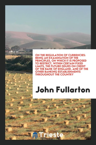 On the Regulation of Currencies: Being an Examination of the Principles, on Which It Is Proposed to Restrict, Within Certain Fixed Limits, the Future Issues on Credit of the Bank of England, and of the Other Banking Establishments Throughout the Country