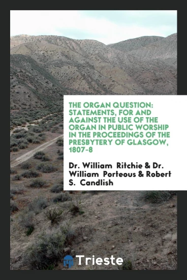 The Organ Question: Statements, for and Against the Use of the Organ in Public Worship in the Proceedings of the Presbytery of Glasgow, 1807-8