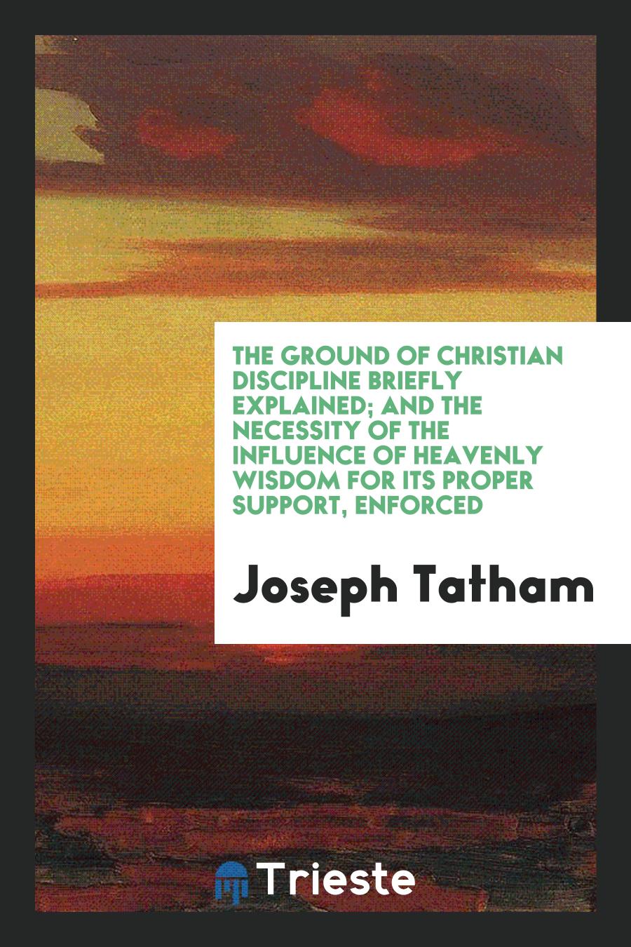 The Ground of Christian Discipline Briefly Explained; and the Necessity of the Influence of heavenly wisdom for its proper support, enforced