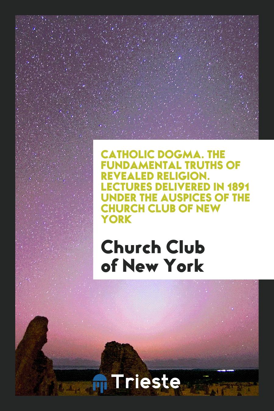 Catholic Dogma. The Fundamental Truths of Revealed Religion. Lectures Delivered in 1891 under the Auspices of the Church Club of New York