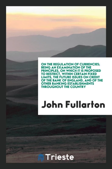 On the Regulation of Currencies; Being an Examination of the Principles, on Which It is Proposed to Restrict, Within Certain Fixed Limits, the Future Issues on Credit of the Bank of England, and of the Other Banking Establishments Throughout the Country