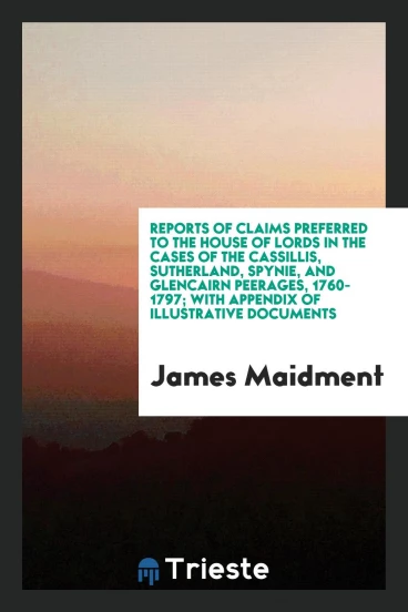 Reports of Claims Preferred to the House of Lords in the Cases of the Cassillis, Sutherland, Spynie, and Glencairn Peerages, 1760-1797; With Appendix of Illustrative Documents