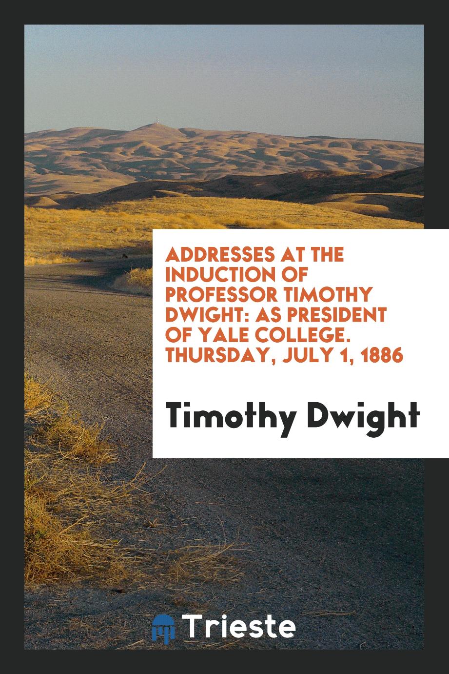 Addresses at the Induction of Professor Timothy Dwight: As President of Yale College. Thursday, July 1, 1886