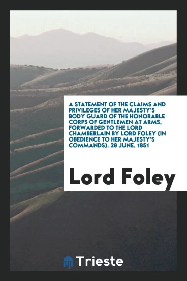 A Statement of the Claims and Privileges of Her Majesty's Body Guard of the Honorable Corps of Gentlemen at Arms, Forwarded to the Lord Chamberlain by Lord Foley (In Obedience to Her Majesty's Commands). 28 June, 1851